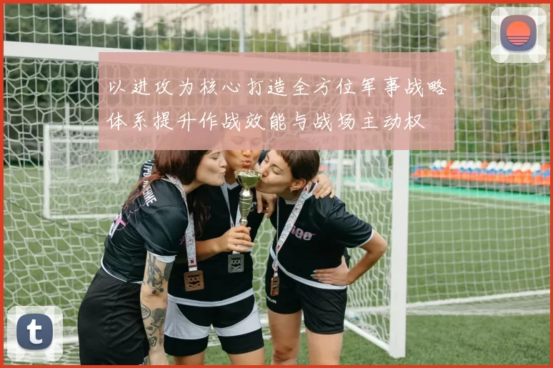 以进攻为核心打造全方位军事战略体系提升作战效能与战场主动权