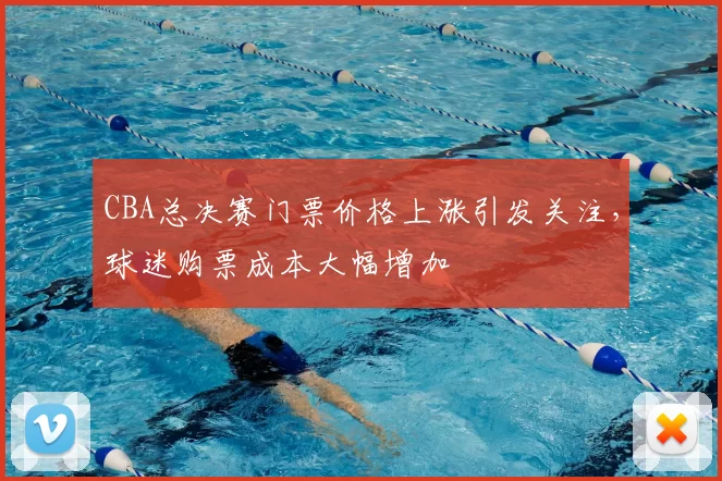 CBA总决赛门票价格上涨引发关注，球迷购票成本大幅增加