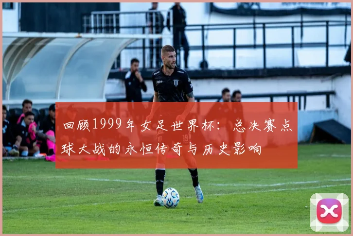 回顾1999年女足世界杯:总决赛点球大战的永恒传奇与历史影响