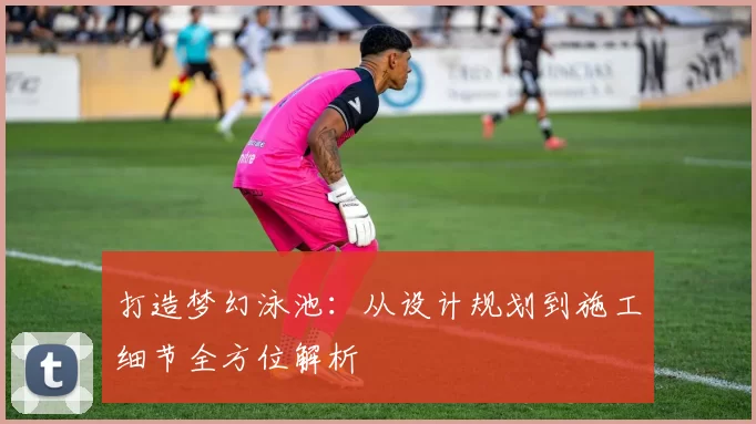 打造梦幻泳池：从设计规划到施工细节全方位解析