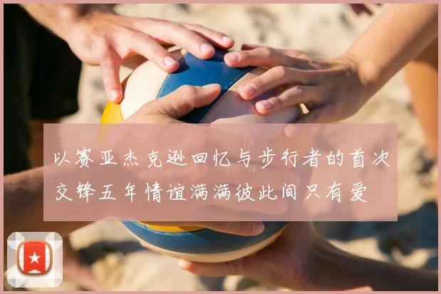 以赛亚杰克逊回忆与步行者的首次交锋五年情谊满满彼此间只有爱