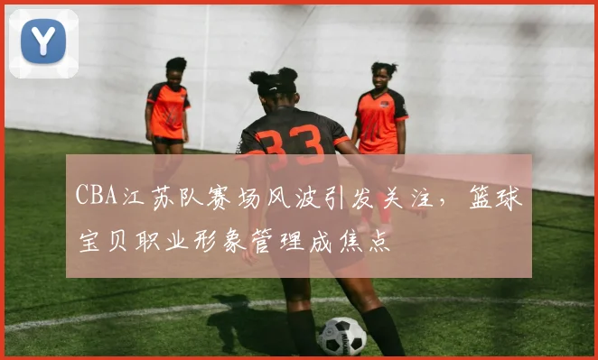 CBA江苏队赛场风波引发关注,篮球宝贝职业形象管理成焦点