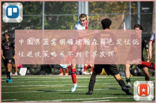 中国男篮需明确杨瀚森角色定位低位进攻策略或不利于其发挥