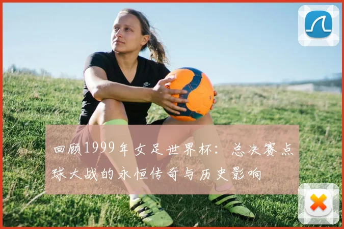 回顾1999年女足世界杯:总决赛点球大战的永恒传奇与历史影响