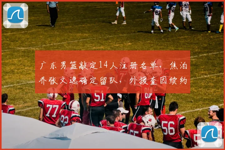 广东男篮敲定14人注册名单,焦泊乔张文逸确定留队,外援奎因续约