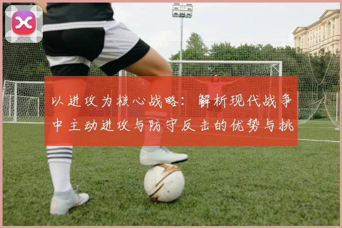 以进攻为核心战略：解析现代战争中主动进攻与防守反击的优势与挑战