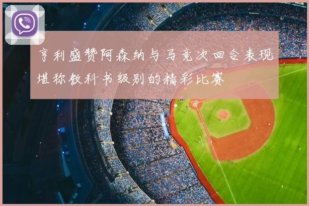 亨利盛赞阿森纳与马竞次回合表现堪称教科书级别的精彩比赛