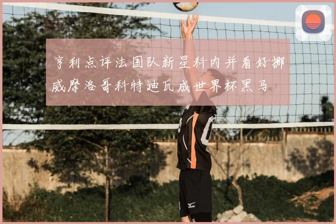 亨利点评法国队新星科内并看好挪威摩洛哥科特迪瓦成世界杯黑马