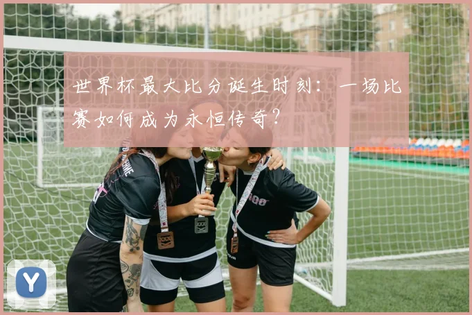世界杯最大比分诞生时刻：一场比赛如何成为永恒传奇？