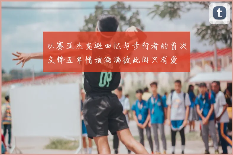 以赛亚杰克逊回忆与步行者的首次交锋五年情谊满满彼此间只有爱
