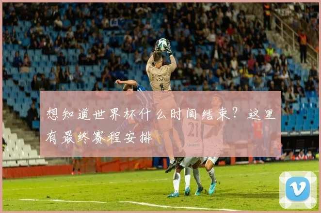 想知道世界杯什么时间结束?这里有最终赛程安排