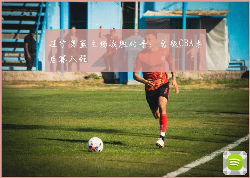辽宁男篮主场战胜对手,晋级CBA季后赛八强
