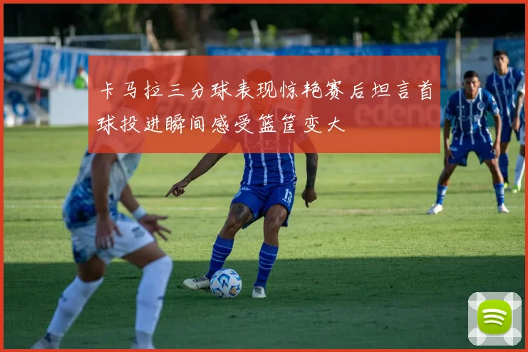 卡马拉三分球表现惊艳赛后坦言首球投进瞬间感受篮筐变大