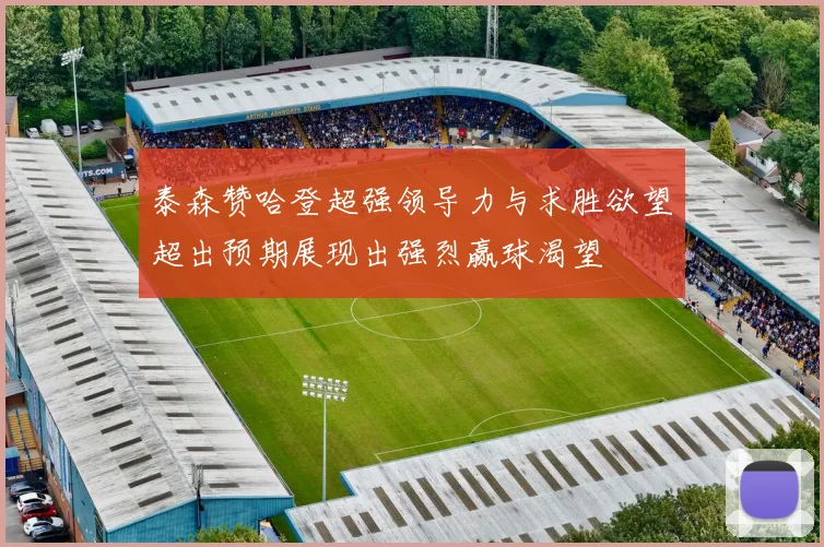 泰森赞哈登超强领导力与求胜欲望超出预期展现出强烈赢球渴望