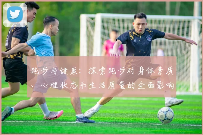 跑步与健康：探索跑步对身体素质、心理状态和生活质量的全面影响