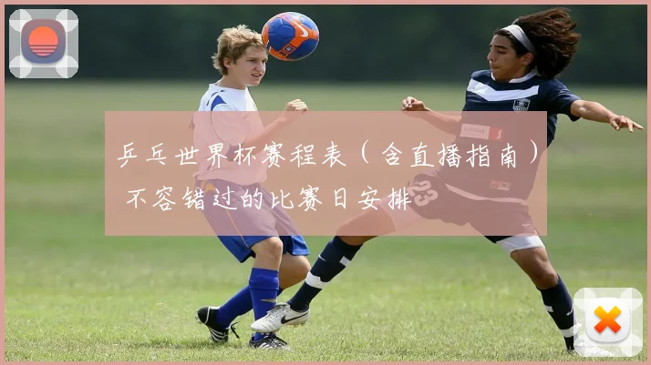 乒乓世界杯赛程表(含直播指南) 不容错过的比赛日安排
