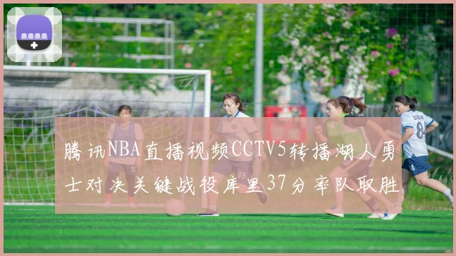 腾讯NBA直播视频CCTV5转播湖人勇士对决关键战役库里37分率队取胜