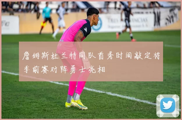 詹姆斯杜兰特同队首秀时间敲定将季前赛对阵勇士亮相