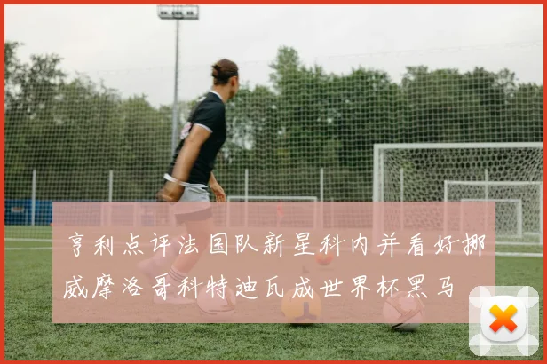 亨利点评法国队新星科内并看好挪威摩洛哥科特迪瓦成世界杯黑马