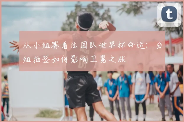 从小组赛看法国队世界杯命运：分组抽签如何影响卫冕之旅