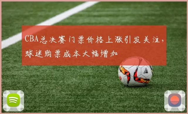 CBA总决赛门票价格上涨引发关注，球迷购票成本大幅增加