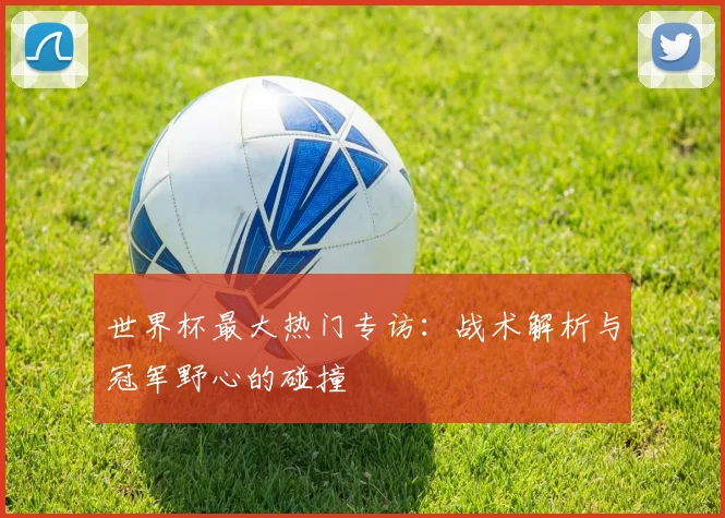 世界杯最大热门专访:战术解析与冠军野心的碰撞