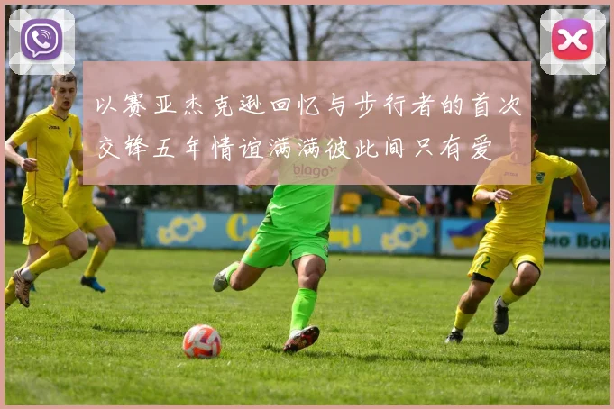 以赛亚杰克逊回忆与步行者的首次交锋五年情谊满满彼此间只有爱