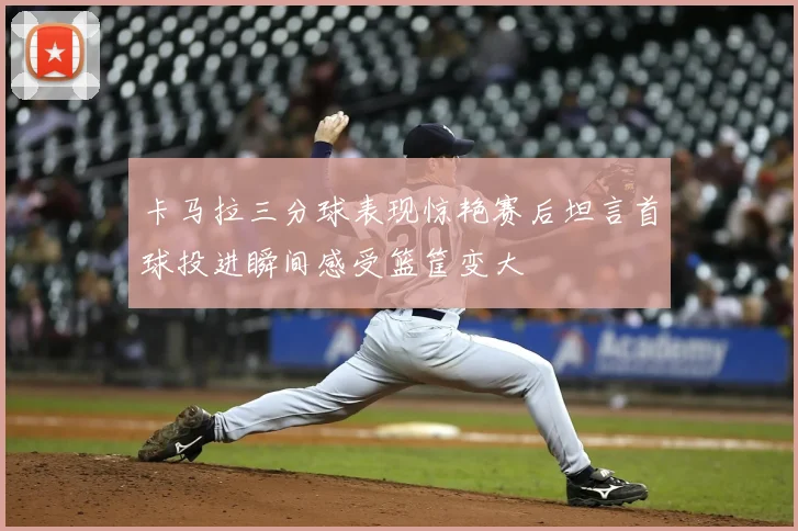 卡马拉三分球表现惊艳赛后坦言首球投进瞬间感受篮筐变大