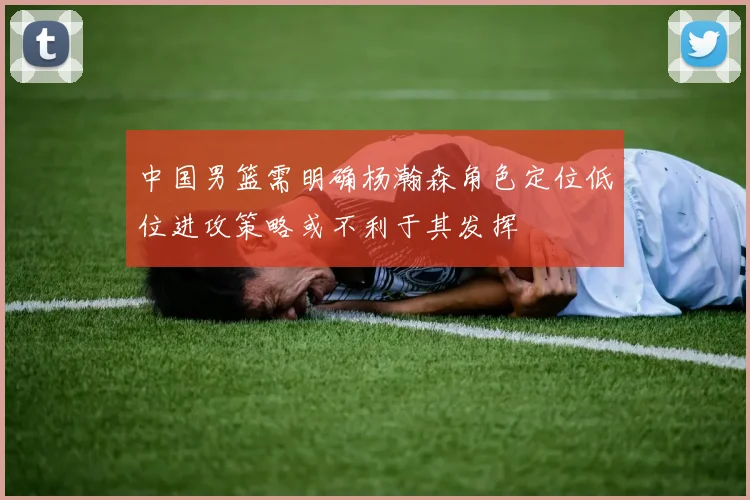 中国男篮需明确杨瀚森角色定位低位进攻策略或不利于其发挥