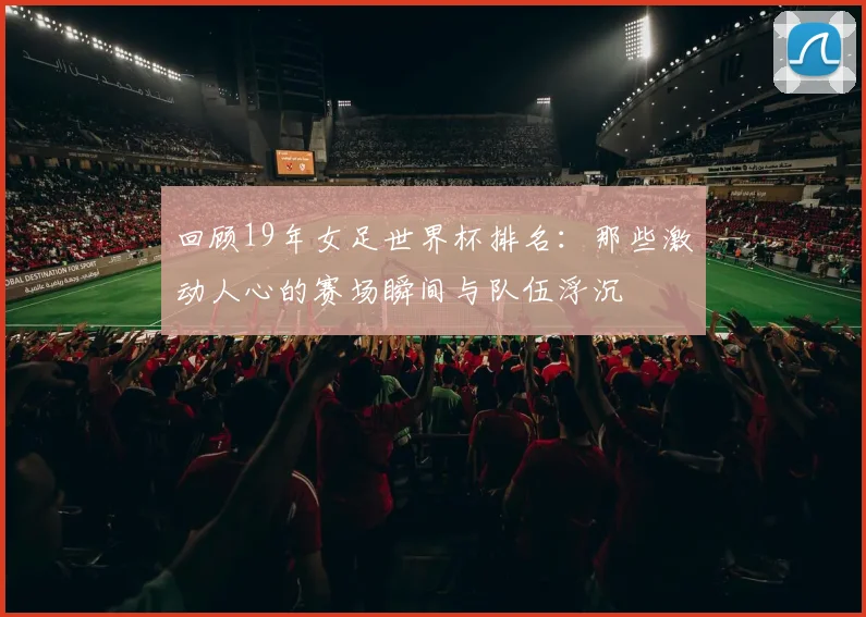 回顾19年女足世界杯排名:那些激动人心的赛场瞬间与队伍浮沉