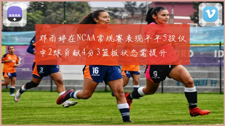 邓雨婷在NCAA常规赛表现平平5投仅中2球贡献4分3篮板状态需提升