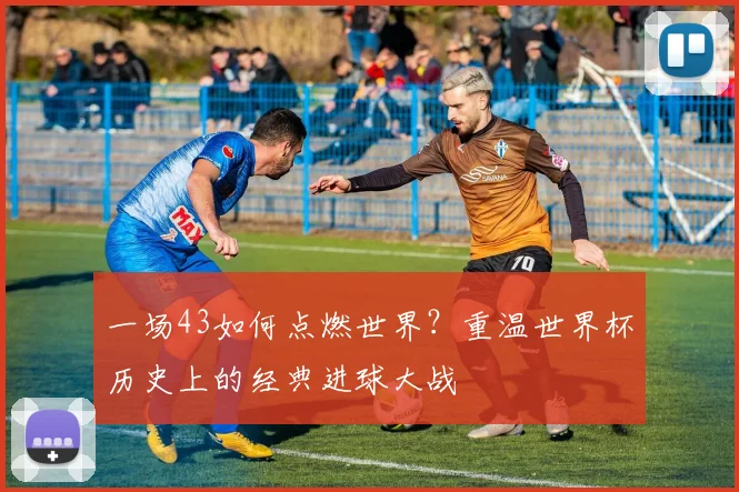 一场43如何点燃世界?重温世界杯历史上的经典进球大战