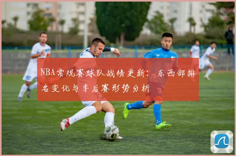 NBA常规赛球队战绩更新：东西部排名变化与季后赛形势分析