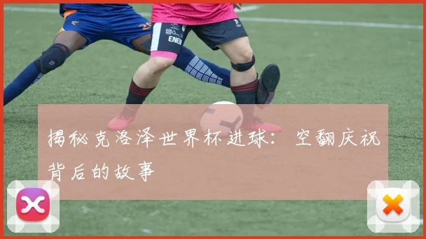 揭秘克洛泽世界杯进球：空翻庆祝背后的故事