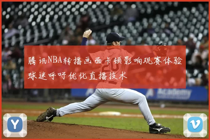 腾讯NBA转播画面卡顿影响观赛体验球迷呼吁优化直播技术