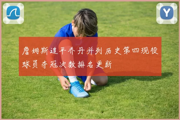詹姆斯追平乔丹并列历史第四现役球员夺冠次数排名更新