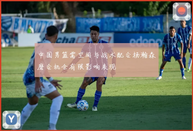 中国男篮需空间与战术配合杨瀚森磨合机会有限影响表现