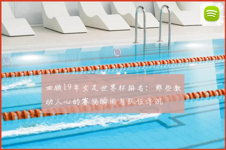 回顾19年女足世界杯排名:那些激动人心的赛场瞬间与队伍浮沉