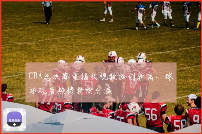 CBA总决赛重播收视数据创新高，球迷观看热情持续升温
