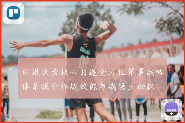 以进攻为核心打造全方位军事战略体系提升作战效能与战场主动权