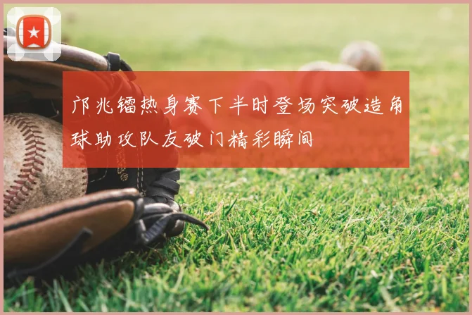 邝兆镭热身赛下半时登场突破造角球助攻队友破门精彩瞬间