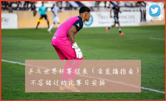 乒乓世界杯赛程表(含直播指南) 不容错过的比赛日安排