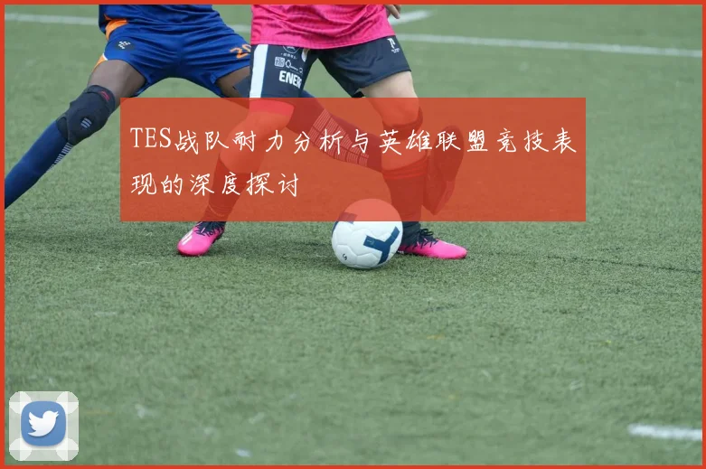 TES战队耐力分析与英雄联盟竞技表现的深度探讨