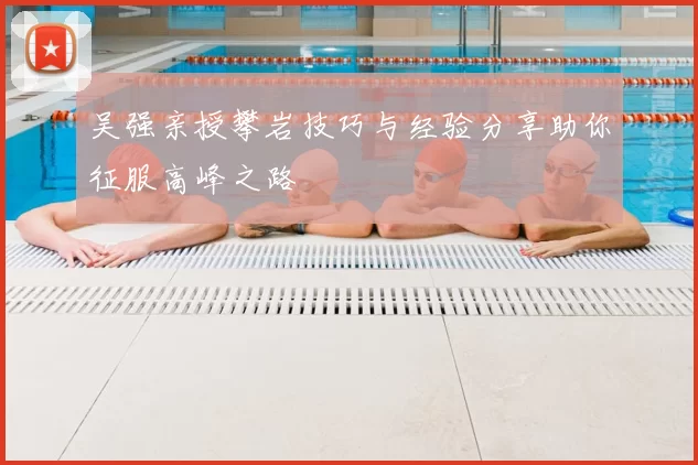 吴强亲授攀岩技巧与经验分享助你征服高峰之路