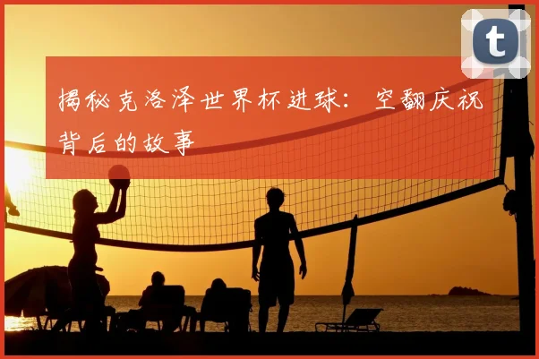 揭秘克洛泽世界杯进球：空翻庆祝背后的故事