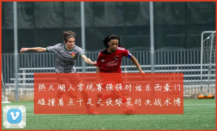 热火湖人常规赛强强对话东西豪门碰撞看点十足之夜球星对决战术博弈