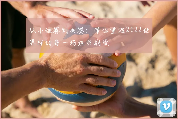 从小组赛到决赛：带你重温2022世界杯的每一场经典战役