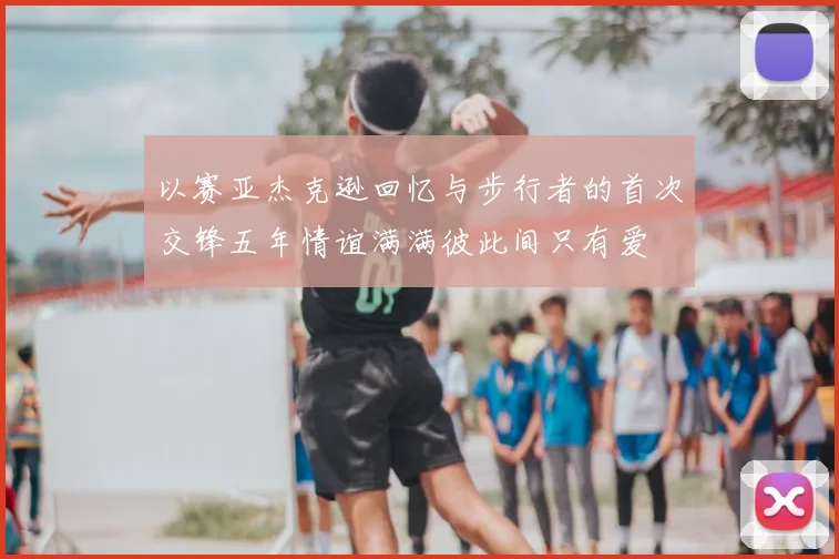 以赛亚杰克逊回忆与步行者的首次交锋五年情谊满满彼此间只有爱