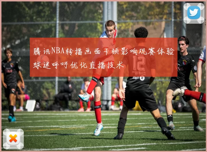 腾讯NBA转播画面卡顿影响观赛体验球迷呼吁优化直播技术