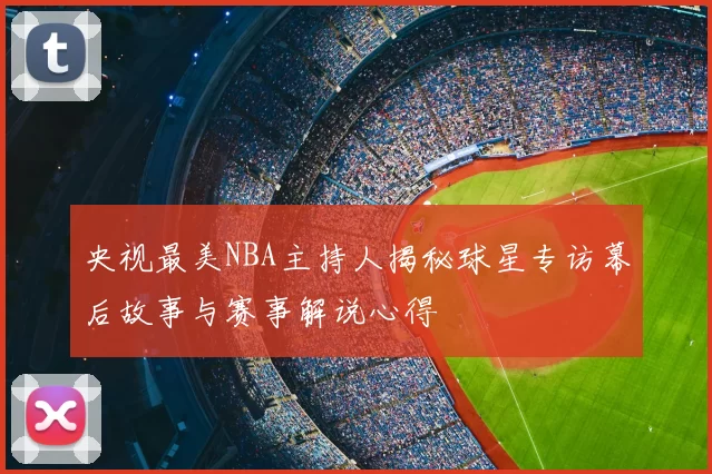 央视最美NBA主持人揭秘球星专访幕后故事与赛事解说心得